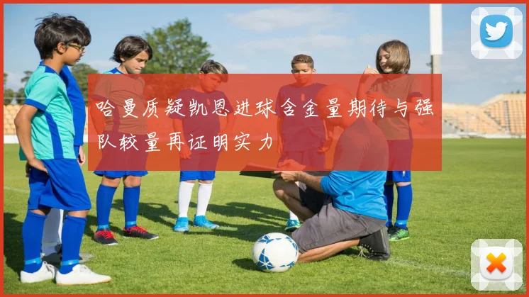 哈曼质疑凯恩进球含金量期待与强队较量再证明实力