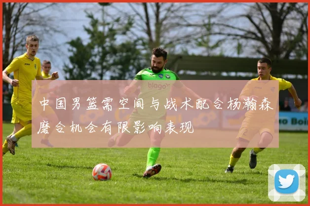 中国男篮需空间与战术配合杨瀚森磨合机会有限影响表现