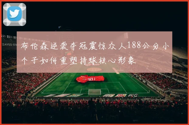 布伦森逆袭夺冠震惊众人188公分小个子如何重塑持球核心形象
