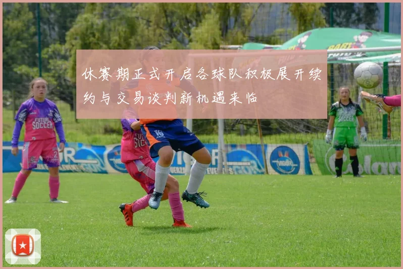 休赛期正式开启各球队积极展开续约与交易谈判新机遇来临