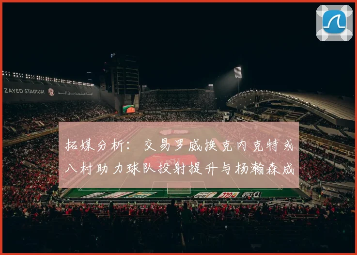 拓媒分析：交易罗威换克内克特或八村助力球队投射提升与杨瀚森成长