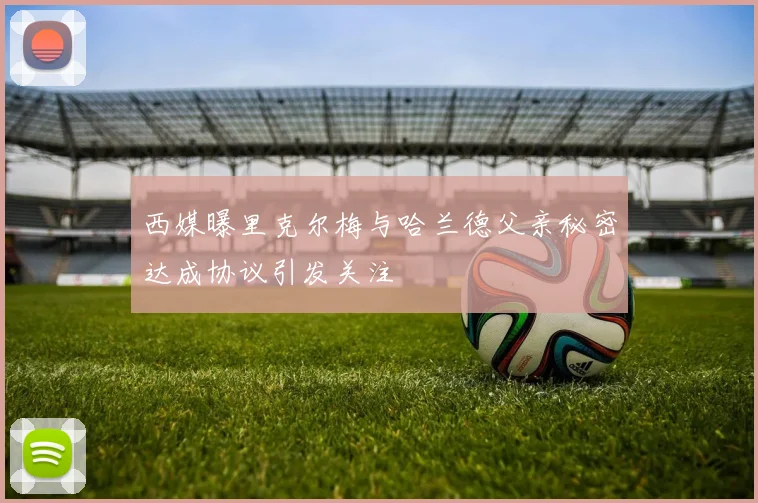 西媒曝里克尔梅与哈兰德父亲秘密达成协议引发关注