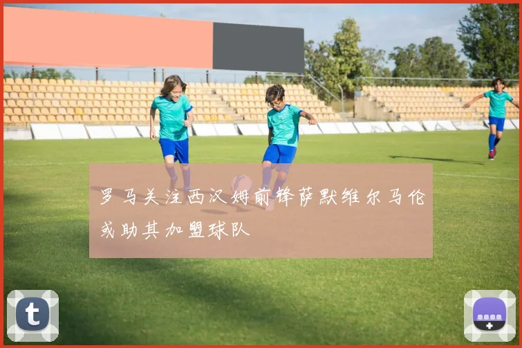 罗马关注西汉姆前锋萨默维尔马伦或助其加盟球队