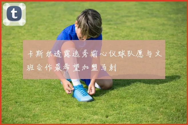 卡斯尔透露选秀前心仪球队愿与文班合作最希望加盟马刺