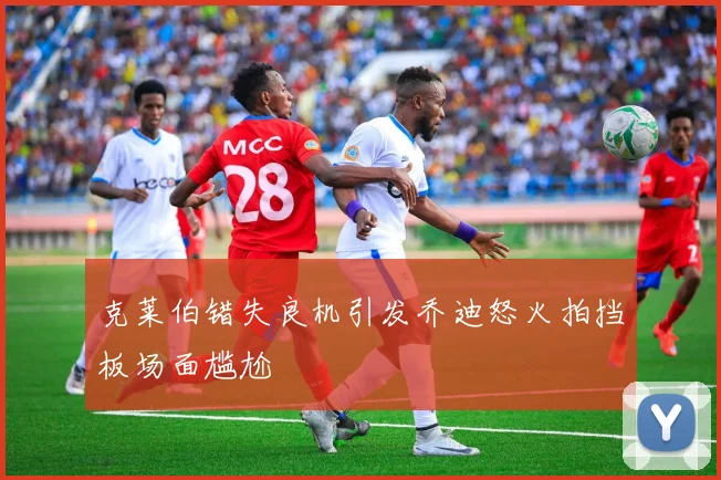 克莱伯错失良机引发乔迪怒火拍挡板场面尴尬