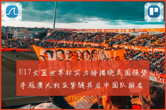 U17女篮世界杯实力榜揭晓美国强势夺冠澳大利亚紧随其后中国队排名第十
