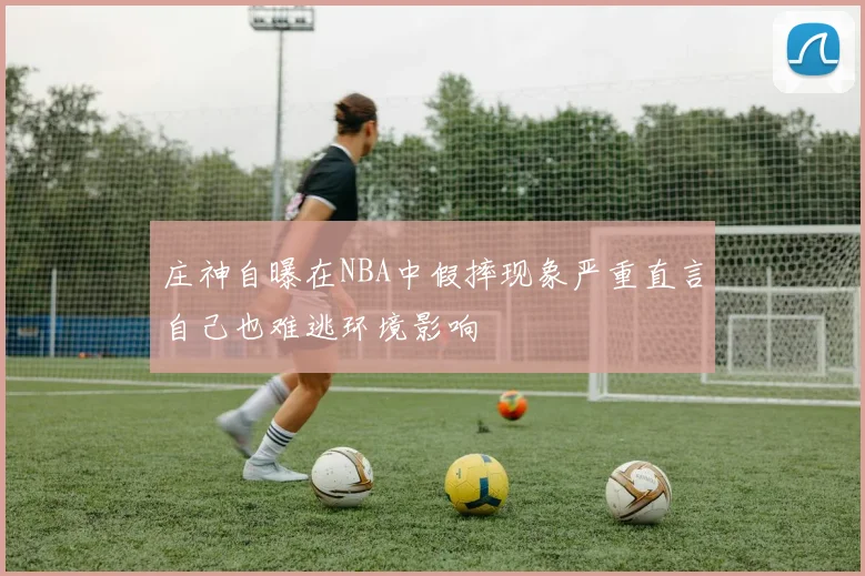 庄神自曝在NBA中假摔现象严重直言自己也难逃环境影响