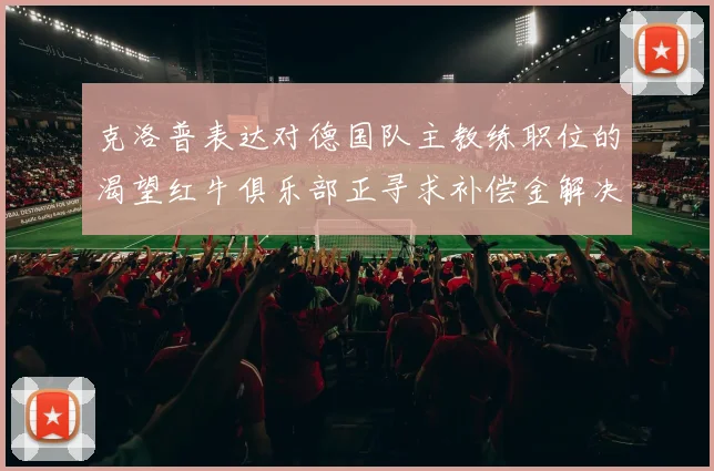 克洛普表达对德国队主教练职位的渴望红牛俱乐部正寻求补偿金解决方案
